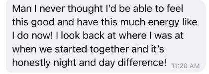 Client message: Man I never thought I'd be able to feel this good and have this much energy.